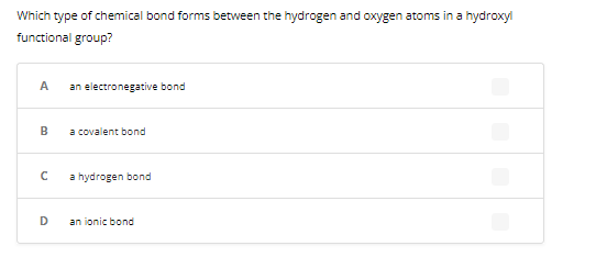 Which type of chemical bond forms between the hydrogen and oxygen atoms in a hydroxyl
functional group?
A
B
с
D
an electronegative bond
a covalent bond
a hydrogen bond
an ionic bond