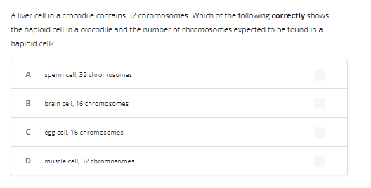 A liver cell in a crocodile contains 32 chromosomes. Which of the following correctly shows
the haploid cell in a crocodile and the number of chromosomes expected to be found in a
haploid cell?
A
B
C
D
sperm cell, 32 chromosomes
brain cell, 16 chromosomes
egg cell, 16 chromosomes
muscle cell, 32 chromosomes