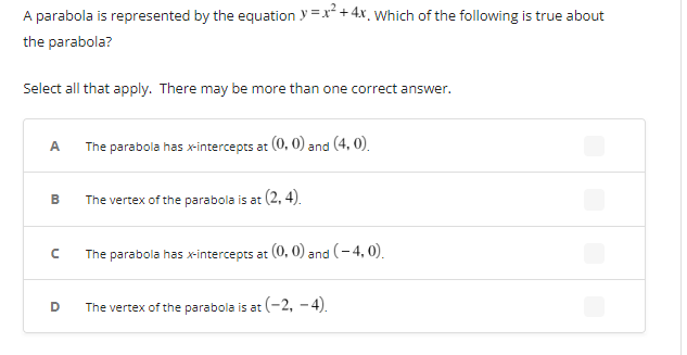 A parabola is represented by the equation y=x² + 4x. Which of the following is true about
the parabola?
Select all that apply. There may be more than one correct answer.
A
B
с
D
The parabola has x-intercepts at (0, 0) and (4,0).
The vertex of the parabola is at (2,4).
The parabola has x-intercepts at (0, 0) and (-4,0).
The vertex of the parabola is at (-2,-4).