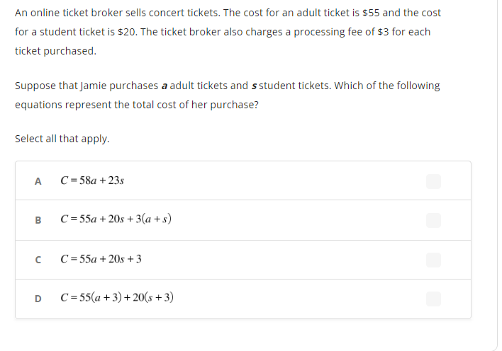 An online ticket broker sells concert tickets. The cost for an adult ticket is $55 and the cost
for a student ticket is $20. The ticket broker also charges a processing fee of $3 for each
ticket purchased.
Suppose that Jamie purchases a adult tickets and s student tickets. Which of the following
equations represent the total cost of her purchase?
Select all that apply.
A
B
с
D
C=58a+23s
C=55a + 20s + 3(a+s)
C=55a + 20s +3
C=55(a +3)+20(s +3)