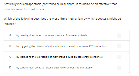 Artificially induced apoptosis (controlled cellular death) is found to be an effective treat-
ment for some forms of cancer.
Which of the following describes the most likely mechanism by which apoptosis might be
induced?
A
B
с
D
by causing ribosomes to increase the rate of protein synthesis
by triggering the division of mitochondria in the cell to increase ATP production
by increasing the expression of membrane-bound glucose protein channels
by causing lysosomes to release digestive enzymes into the cytosol