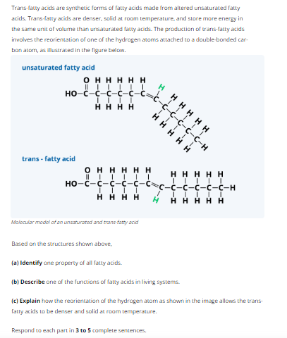 Trans-fatty acids are synthetic forms of fatty acids made from altered unsaturated fatty
acids. Trans-fatty acids are denser, solid at room temperature, and store more energy in
the same unit of volume than unsaturated fatty acids. The production of trans-fatty acids
involves the reorientation of one of the hydrogen atoms attached to a double-bonded car-
bon atom, as illustrated in the figure below.
unsaturated fatty acid
OHHHHH
HOC CCCC-c
II I I
HHHH
trans-fatty acid
||||
Molecular model of an unsaturated and trans-fatty acid
Based on the structures shown above,
H
-C-C-C-C-C-H
HHHHH
TTTTT
!!!!!
HHHHH
OHHHHH
| ! ! ! ! !
HO-C-C-C-C-c-c
IIII
HHHH H HHHHH
H
HH
III
C-C-C-H
I
(a) Identify one property of all fatty acids.
(b) Describe one of the functions of fatty acids in living systems.
(c) Explain how the reorientation of the hydrogen atom as shown in the image allows the trans-
fatty acids to be denser and solid at room temperature.
Respond to each part in 3 to 5 complete sentences.