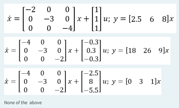 -2
0
0
x = 0
-3
0
x+1u; y = [2.568]x
0
0
-4.
-4
0
0
[-0.3]
x =
0
-3
0x +
0.3 u; y = [18
26 9]x
26
0
0
-2]
-0.3]
-4
0
0
[−2.5]
x.
=
0
-3
0x +
8 u; y = [0 3 1]x
0
0
-2]
-5.5.
None of the above