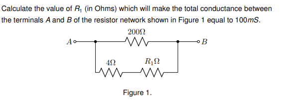 Calculate the value of R₁ (in Ohms) which will make the total conductance between
the terminals A and B of the resistor network shown in Figure 1 equal to 100mS.
Ao
2009
M
R₁N
ΔΩ
www M
Figure 1.
B