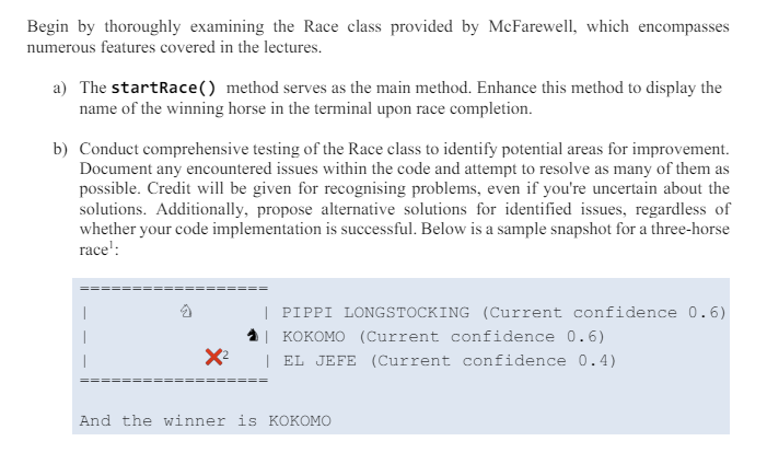 Begin by thoroughly examining the Race class provided by McFarewell, which encompasses
numerous features covered in the lectures.
a) The startRace () method serves as the main method. Enhance this method to display the
name of the winning horse in the terminal upon race completion.
b) Conduct comprehensive testing of the Race class to identify potential areas for improvement.
Document any encountered issues within the code and attempt to resolve as many of them as
possible. Credit will be given for recognising problems, even if you're uncertain about the
solutions. Additionally, propose alternative solutions for identified issues, regardless of
whether your code implementation is successful. Below is a sample snapshot for a three-horse
race':
乞
x²
====
| PIPPI LONGSTOCKING (Current confidence 0.6)
KOKOMO (Current confidence 0.6)
EL JEFE (Current confidence 0.4)
And the winner is KOKOMO