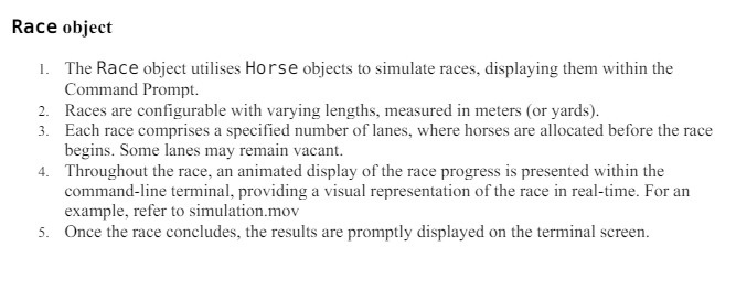 Race object
1. The Race object utilises Horse objects to simulate races, displaying them within the
Command Prompt.
2. Races are configurable with varying lengths, measured in meters (or yards).
3. Each race comprises a specified number of lanes, where horses are allocated before the race
begins. Some lanes may remain vacant.
4. Throughout the race, an animated display of the race progress is presented within the
command-line terminal, providing a visual representation of the race in real-time. For an
example, refer to simulation.mov
5. Once the race concludes, the results are promptly displayed on the terminal screen.
