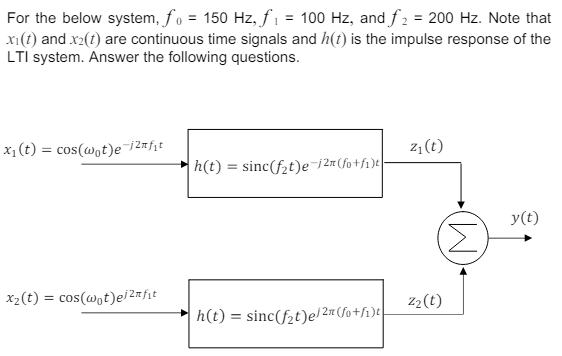 For the below system, f₁ = 150 Hz, f₁ = 100 Hz, and f₂ = 200 Hz. Note that
x1(t) and x2(t) are continuous time signals and h(t) is the impulse response of the
LTI system. Answer the following questions.
x₁(t) = cos(wot)e-j2mf₁t
x2(t) = cos(wot)ei2nfit
h(t)=sinc(ft)e-j2m (fo+fi)t
z₁(t)
Z2(t)
=
h(t) sinc(f2t)e/2 (fo+f₁)t
(M)
y(t)
