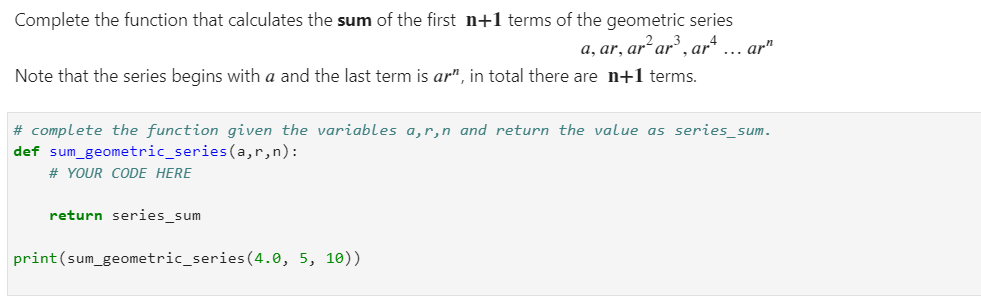 Complete the function that calculates the sum of the first n+1 terms of the geometric series
a, ar, ar² ar³, art
Note that the series begins with a and the last term is ar", in total there are n+1 terms.
# complete the function given the variables a,r,n and return the value as series_sum.
def sum geometric_series (a,r,n):
# YOUR CODE HERE
return series_sum
... arr
print (sum_geometric_series (4.0, 5, 10))