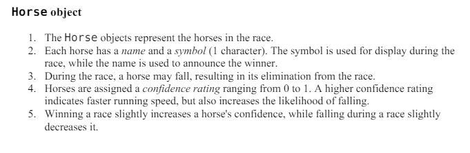 Horse object
1. The Horse objects represent the horses in the race.
2. Each horse has a name and a symbol (1 character). The symbol is used for display during the
race, while the name is used to announce the winner.
3. During the race, a horse may fall, resulting in its elimination from the race.
4. Horses are assigned a confidence rating ranging from 0 to 1. A higher confidence rating
indicates faster running speed, but also increases the likelihood of falling.
5. Winning a race slightly increases a horse's confidence, while falling during a race slightly
decreases it.