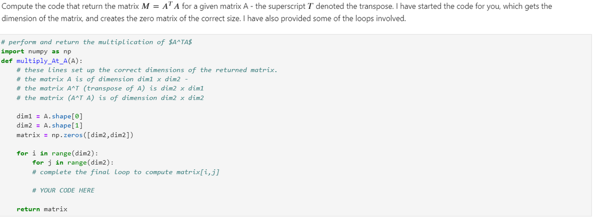 Compute the code that return the matrix M = AT A for a given matrix A - the superscript T denoted the transpose. I have started the code for you, which gets the
dimension of the matrix, and creates the zero matrix of the correct size. I have also provided some of the loops involved.
# perform and return the multiplication of $A^TA$
import numpy as np
def multiply_At_A(A):
# these Lines set up the correct dimensions of the returned matrix.
# the matrix A is of dimension dim1 x dim2 -
# the matrix A^T (transpose of A) is dim2 x dim1
# the matrix (A^T A) is of dimension dim2 x dim2
dim1= A.shape [0]
dim2 = A.shape [1]
matrix = np.zeros([dim2, dim2])
for i in range (dim2):
for j in range (dim2):
# complete the final Loop to compute matrix[i,j]
# YOUR CODE HERE
return matrix