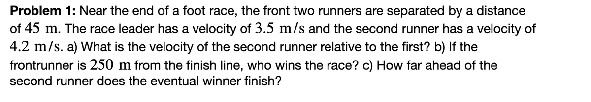 Problem 1: Near the end of a foot race, the front two runners are separated by a distance
of 45 m. The race leader has a velocity of 3.5 m/s and the second runner has a velocity of
4.2 m/s. a) What is the velocity of the second runner relative to the first? b) If the
frontrunner is 250 m from the finish line, who wins the race? c) How far ahead of the
second runner does the eventual winner finish?