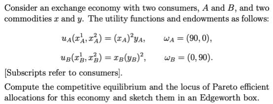 Consider an exchange economy with two consumers, A and B, and two
commodities x and y. The utility functions and endowments as follows:
UA(x, x) = (xA)²YA,
WA = (90,0),
UB(x, x) = xB (YB)²,
WB = (0,90).
[Subscripts refer to consumers].
Compute the competitive equilibrium and the locus of Pareto efficient
allocations for this economy and sketch them in an Edgeworth box.