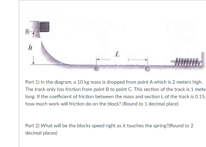 h
L
Part 1) In the diagram, a 10 kg mass is dropped from point A which is 2 meters high.
The track only has friction from point B to point C. This section of the track is 1 mete
long. If the coefficient of friction between the mass and section L of the track is 0.15,
how much work will friction do on the block? (Round to 1 decimal place)
Part 2) What will be the blocks speed right as it touches the spring? (Round to 2
decimal places)