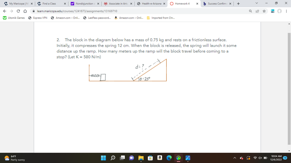 ✓ 5
←
My Maricopa | Max
C D
Utomik Games
64°F
Partly sunny
Find a Class
y! Nondisjunction o X
Express VPN
learn.maricopa.edu/courses/1241873/assignments/13169710
Amazon.com - Onli...
Associate in Arts X
LastPass password... a Amazon.com - Onli...
J
celle
Health-e-Arizona X
■
d=?,
Imported from Chr...
2. The block in the diagram below has a mass of 0.75 kg and rests on a frictionless surface.
Initially, it compresses the spring 12 cm. When the block is released, the spring will launch it some
distance up the ramp. How many meters up the ramp will the block travel before coming to a
stop? (Let K = 580 N/m)
50=25°
Homework 4
X
Success Confirma X
+
Q
10:04 AM
12/6/2022
x
: