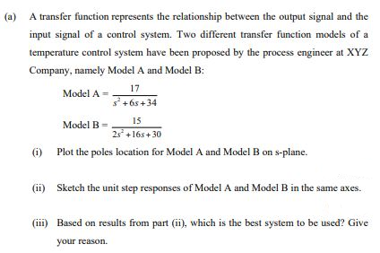(a)
A transfer function represents the relationship between the output signal and the
input signal of a control system. Two different transfer function models of a
temperature control system have been proposed by the process engineer at XYZ
Company, namely Model A and Model B:
17
Model A =
s+6s+34
15
Model B =
2s +16s+ 30
(i) Plot the poles location for Model A and Model B on s-plane.
(ii) Sketch the unit step responses of Model A and Model B in the same axes.
(iii) Based on results from part (ii), which is the best system to be used? Give
your reason.
