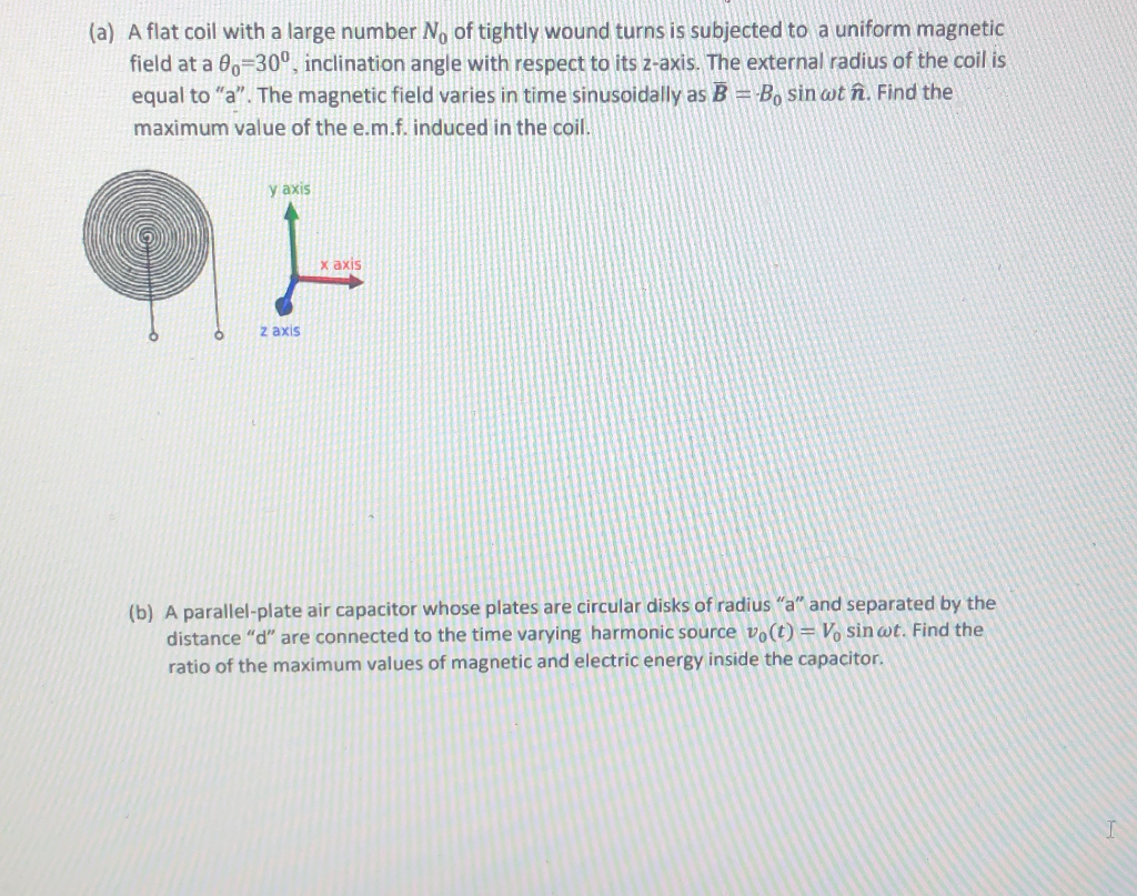 (a) A flat coil with a large number No of tightly wound turns is subjected to a uniform magnetic
field at a 00=30°, inclination angle with respect to its z-axis. The external radius of the coil is
equal to "a". The magnetic field varies in time sinusoidally as B = B, sin wt în. Find the
maximum value of the e.m.f. induced in the coil.
y axis
x axis
z axis

