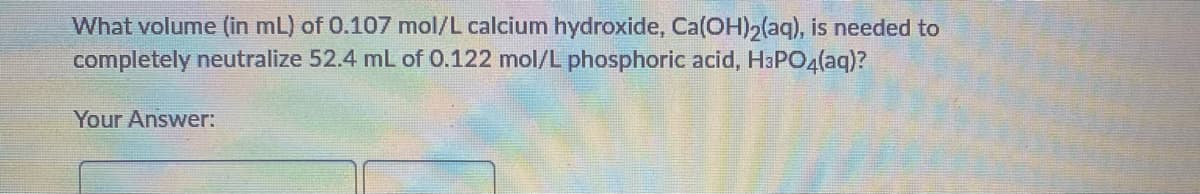 What volume (in mL) of 0.107 mol/L calcium hydroxide, Ca(OH)2(aq), is needed to
completely neutralize 52.4 mL of 0.122 mol/L phosphoric acid, H3PO4(aq)?
Your Answer:
