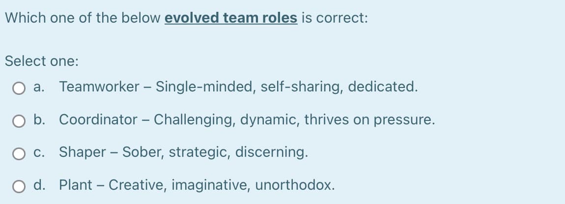 Which one of the below evolved team roles is correct:
Select one:
a. Teamworker – Single-minded, self-sharing, dedicated.
O b. Coordinator – Challenging, dynamic, thrives on pressure.
c. Shaper – Sober, strategic, discerning.
O d. Plant – Creative, imaginative, unorthodox.
