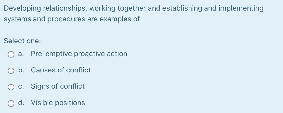 Developing relationships, working together and establishing and implementing
systems and procedures are examples of:
Select one:
a. Pre-emptive proactive action
O b. Causes of conflict
O c. Signs of conflict
O d. Visible positions
