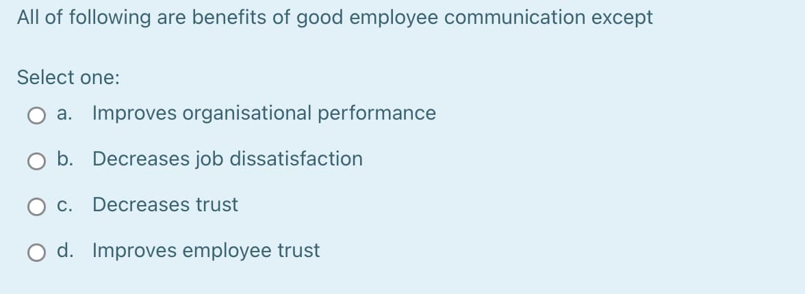 All of following are benefits of good employee communication except
Select one:
a. Improves organisational performance
O b. Decreases job dissatisfaction
Ос.
Decreases trust
O d. Improves employee trust

