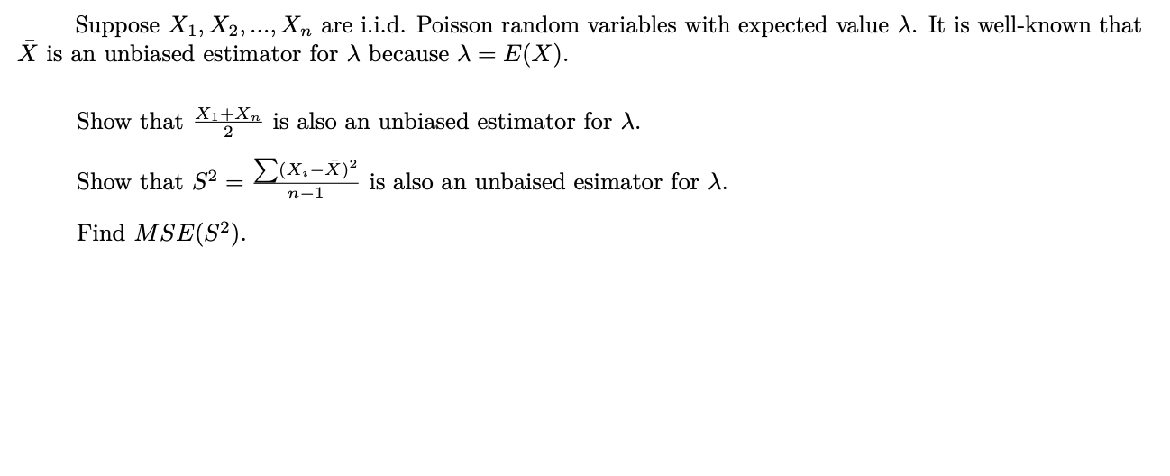 Suppose X1, X2,..., Xn are i.i.d. Poisson random variables with expected value A. It is well-known that
X is an unbiased estimator for A because A = E(X).
Show that Xı±Xn is also an unbiased estimator for d.
Show that S2
E(Xi-X)²
is also an unbaised esimator for A.
n-1
Find MSE(S²).
