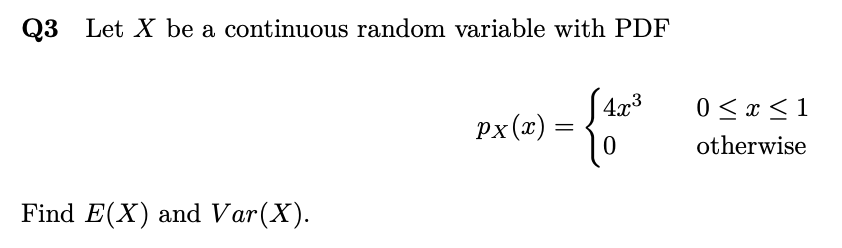 Q3 Let X be a continuous random variable with PDF
S 4x³
px(x) =
0 < x < 1
otherwise
Find E(X) and Var(X).

