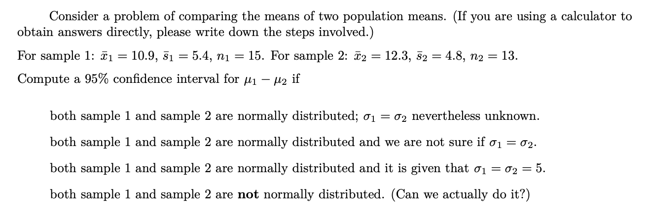 Consider a problem of comparing the means of two population means. (If you are using a calculator to
obtain answers directly, please write down the steps involved.)
For sample 1: ĩi = 10.9, 51
5.4, ni = 15. For sample 2: ã2 = 12.3, 52 = 4.8, n2 = 13.
%3D
%3D
Compute a 95% confidence interval for u1
Mz if
both sample 1 and sample 2 are normally distributed; 01 = 02 nevertheless unknown.
both sample 1 and sample 2 are normally distributed and we are not sure if ơ1 = 02.
both sample 1 and sample 2 are normally distributed and it is given that ơ1 = 02 = 5.
both sample 1 and sample 2 are not normally distributed. (Can we actually do it?)

