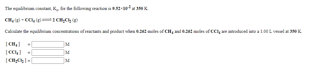 The equilibrium constant, K, for the following reaction is 9.52x102 at 350 K.
CH4 (g) + CCI4 (g) 2 CH,Cl2 (g)
Calculate the equilibrium concentrations of reactants and product when 0.262 moles of CH, and 0.262 moles of CCl, are introduced into a 1.00 L vessel at 350 K.
[ CH4]
[ CC4]
[ CH,Cl, ] =
M
M
M

