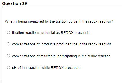 Question 29
What is being monitored by the titartion curve in the redox reaction?
titration reaction's potential as REDOX proceeds
concentrations of products produced the in the redox reaction
concentrations of reactants participating in the redox reaction
pH of the reaction while REDOX proceeds
