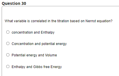 Question 30
What variable is correlated in the titration based on Nernst equation?
concentration and Enthalpy
Concentration and potential energy
Potential energy and Volume
Enthalpy and Gibbs free Energy