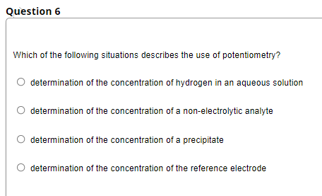 Question 6
Which of the following situations describes the use of potentiometry?
O determination of the concentration of hydrogen in an aqueous solution
O determination of the concentration of a non-electrolytic analyte
determination of the concentration of a precipitate
O determination of the concentration of the reference electrode