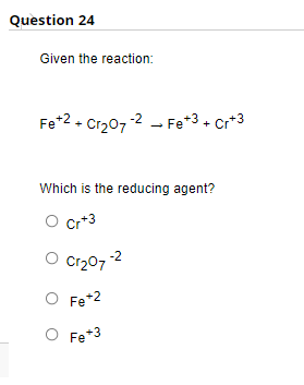 Question 24
Given the reaction:
Fe +2+ Cr₂07-2Fe +3 + Cr+3
Which is the reducing agent?
O Cr+3
Cr₂07-2
O Fe +2
O Fe+3