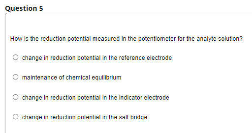 Question 5
How is the reduction potential measured in the potentiometer for the analyte solution?
change in reduction potential in the reference electrode
maintenance of chemical equilibrium
change in reduction potential in the indicator electrode
change in reduction potential in the salt bridge