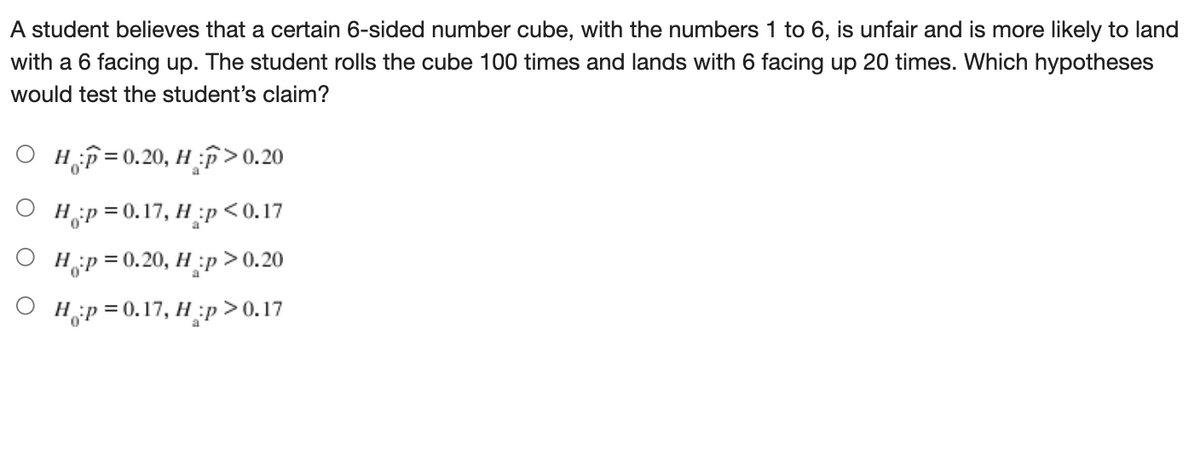 A student believes that a certain 6-sided number cube, with the numbers 1 to 6, is unfair and is more likely to land
with a 6 facing up. The student rolls the cube 100 times and lands with 6 facing up 20 times. Which hypotheses
would test the student's claim?
Но
O Hf=0.20, H >0,20
Н;р30.17, Н :р <0.17
Hip = 0.20, H:p
> > 0.20
O H;p=0.17, H;p >0.17
