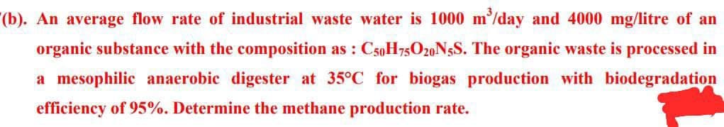(b). An average flow rate of industrial waste water is 1000 m³/day and 4000 mg/litre of an
organic substance with the composition as: C50H75O20N5S. The organic waste is processed in
a mesophilic anaerobic digester at 35°C for biogas production with biodegradation
efficiency of 95%. Determine the methane production rate.