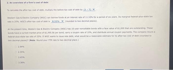 2. An overview of a firm's cost of debt
To calculate the after-tax cost of debt, multiply the before-tax cost of debt by (1-T).
Western Gas & Electric Company (WGC) can borrow funds at an interest rate of 11.10% for a period of six years. Its marginal federal-plus-state tax
rate is 25%. WGC's after-tax cost of debt is 8.32% (rounded to two decimal places).
At the present time, Western Gas & Electric Company (WGC) has 10-year noncallable bonds with a face value of $1,000 that are outstanding. These
bonds have a current market price of $1,495.56 per bond, carry a coupon rate of 10%, and distribute annual coupon payments. The company incurs a
federal-plus-state tax rate of 25%. If WGC wants to issue new debt, what would be a reasonable estimate for its after-tax cost of debt (rounded to
two decimal places)? (Note: Round your YTM rate to two decimal place.)
2.94%
2.35%
2.65%
3.38%