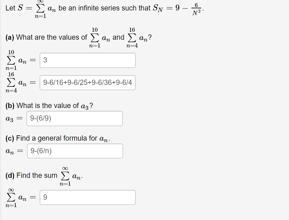 Let S
E an be an infinite series such that SN
n=1
10
16
(a) What are the values of
an and > an?
n=4
n=1
10
Σ
3
An
n=1
16
2 an
9-6/16+9-6/25+9-6/36+9-6/4
n=4
(b) What is the value of az?
9-(6/9)
аз
(c) Find a general formula for an.
9-(6/n)
An
(d) Find the sum > an:
n=1
9.
An
n=1
