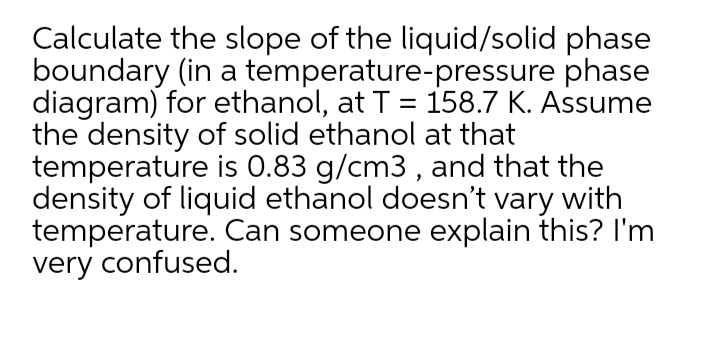 Calculate the slope of the liquid/solid phase
boundary (in a temperature-pressure phase
diagram) for ethanol, at T = 158.7 K. Assume
the density of solid ethanol at that
temperature is 0.83 g/cm3 , and that the
density of liquid ethanol doesn't vary with
temperature. Can someone explain this? I'm
very confused.
