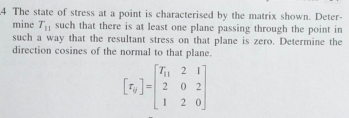 4 The state of stress at a point is characterised by the matrix shown. Deter-
mine T₁ such that there is at least one plane passing through the point in
such a way that the resultant stress on that plane is zero. Determine the
direction cosines of the normal to that plane.
21
0 2
20
T₁1
[T₁] = 2
1