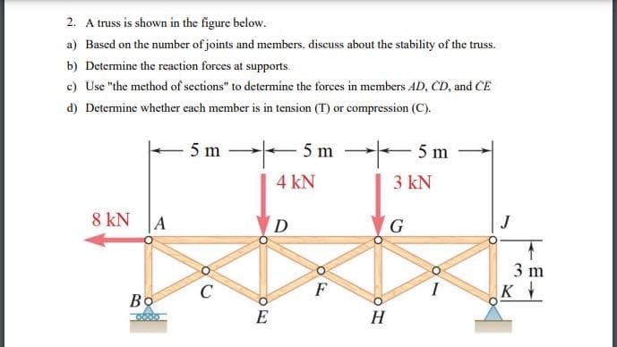 2. A truss is shown in the figure below.
a) Based on the number of joints and members, discuss about the stability of the truss.
b) Determine the reaction forces at supports.
c) Use "the method of sections" to determine the forces in members AD, CD, and CE
d) Determine whether each member is in tension (T) or compression (C).
5 m
8 kN
Во
A
C
ZO
E
-5m
4 kN
D
OF
-5m
3 kN
H
G
3 m
K