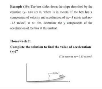 Example (10): The box slides down the slope described by the
equation (y- 0.05 x) m, where is in meters. If the box has x
components of velocity and acceleration of vx-3 m/sec and ax-
-15 m'sec', at x- Sm, determine the y components of the
acceleration of the box at this instant.
Homework 2:
Complete the solution to find the value of acceleration
(ay)?
(The answer ay- 0.15 m'sec)
