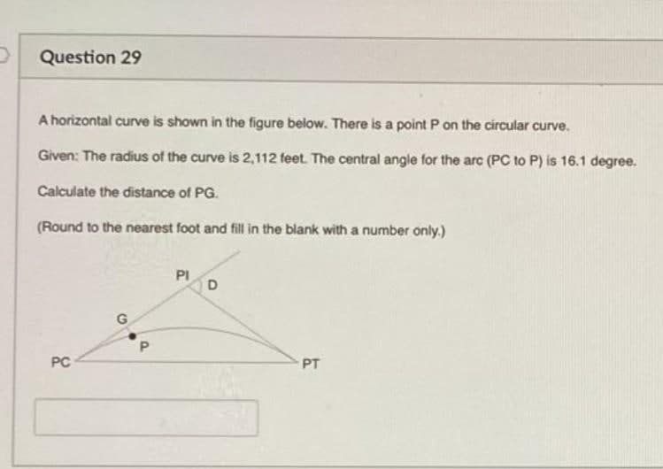 Question 29
A horizontal curve is shown in the figure below. There is a point Pon the circular curve.
Given: The radius of the curve is 2,112 feet. The central angle for the arc (PC to P) is 16.1 degree.
Calculate the distance of PG.
(Round to the nearest foot and fill in the blank with a number only.)
PI
D
PC
PT

