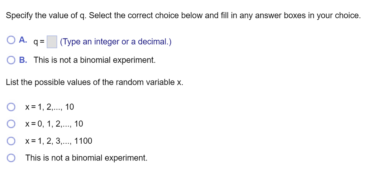 Specify the value of q. Select the correct choice below and fill in any answer boxes in your choice.
O A. q=
(Type an integer or a decimal.)
B. This is not a binomial experiment.
List the possible values of the random variable x.
O x= 1, 2,..., 10
x = 0, 1, 2,..., 10
O x= 1, 2, 3,..., 1100
This is not a binomial experiment.