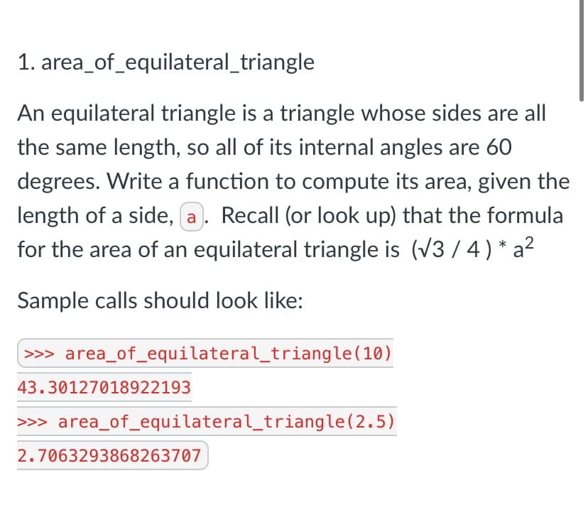1. area_of_equilateral_triangle
An equilateral triangle is a triangle whose sides are all
the same length, so all of its internal angles are 60
degrees. Write a function to compute its area, given the
length of a side, a. Recall (or look up) that the formula
for the area of an equilateral triangle is (V3 / 4 ) * a²
Sample calls should look like:
>> area_of_equilateral_triangle(10)
43.30127018922193
>>> area_of_equilateral_triangle(2.5)
2.7063293868263707
