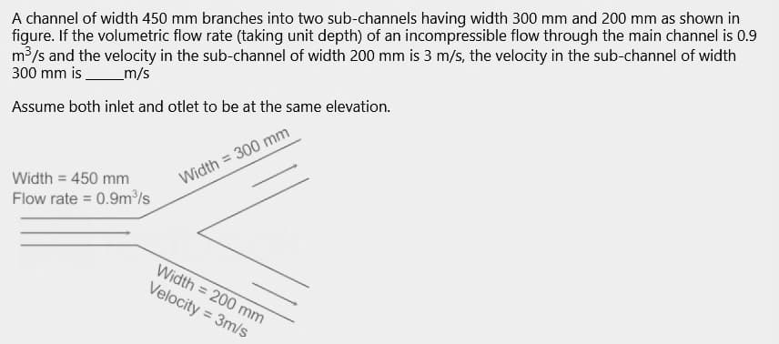 A channel of width 450 mm branches into two sub-channels having width 300 mm and 200 mm as shown in
figure. If the volumetric flow rate (taking unit depth) of an incompressible flow through the main channel is 0.9
m³/s and the velocity in the sub-channel of width 200 mm is 3 m/s, the velocity in the sub-channel of width
300 mm is
_m/s
Assume both inlet and otlet to be at the same elevation.
Width = 300 mm
Width = 450 mm
Flow rate=0.9m³/s
Width = 200 mm
Velocity = 3m/s