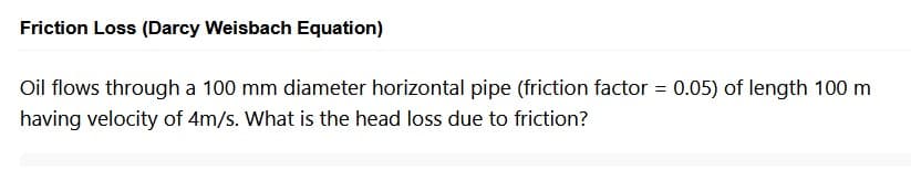 Friction Loss (Darcy Weisbach Equation)
Oil flows through a 100 mm diameter horizontal pipe (friction factor = 0.05) of length 100 m
having velocity of 4m/s. What is the head loss due to friction?