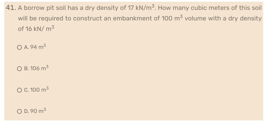 41. A borrow pit soil has a dry density of 17 kN/m³. How many cubic meters of this soil
will be required to construct an embankment of 100 m³ volume with a dry density
of 16 kN/m³
O A. 94 m³
O B. 106 m³
O C. 100 m³
O D. 90 m³