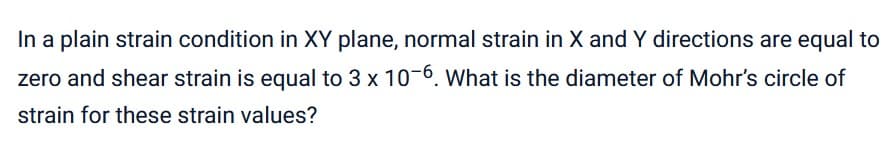 In a plain strain condition in XY plane, normal strain in X and Y directions are equal to
zero and shear strain is equal to 3 x 10-6. What is the diameter of Mohr's circle of
strain for these strain values?