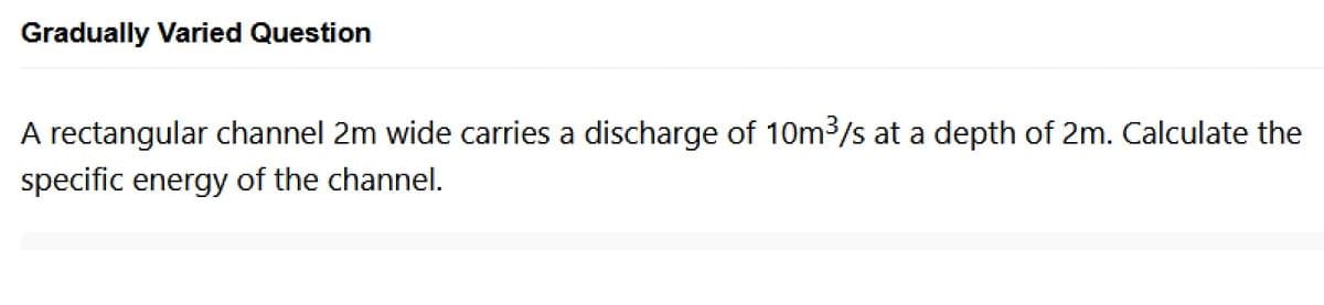 Gradually Varied Question
A rectangular channel 2m wide carries a discharge of 10m³/s at a depth of 2m. Calculate the
specific energy of the channel.