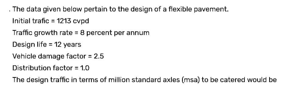 The data given below pertain to the design of a flexible pavement.
Initial trafic = 1213 cvpd
Traffic growth rate = 8 percent per annum
Design life = 12 years
Vehicle damage factor = 2.5
Distribution factor = 1.0
The design traffic in terms of million standard axles (msa) to be catered would be